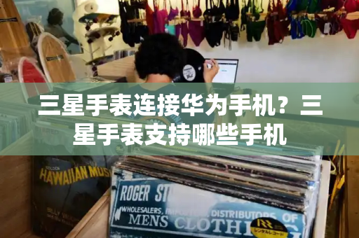 三星手表连接华为手机？三星手表支持哪些手机
