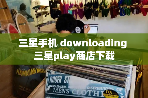 三星手机 downloading 三星play商店下载-第1张图片-星选测评