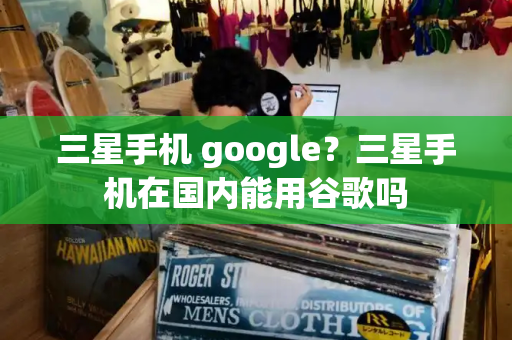 三星手机 google？三星手机在国内能用谷歌吗