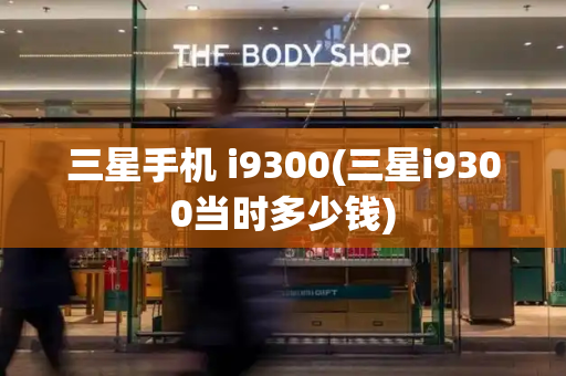 三星手机 i9300(三星i9300当时多少钱)-第1张图片-星选测评