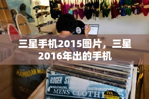 三星手机2015图片，三星2016年出的手机-第1张图片-星选测评
