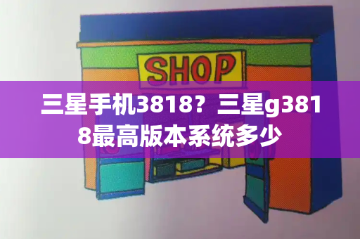 三星手机3818？三星g3818最高版本系统多少