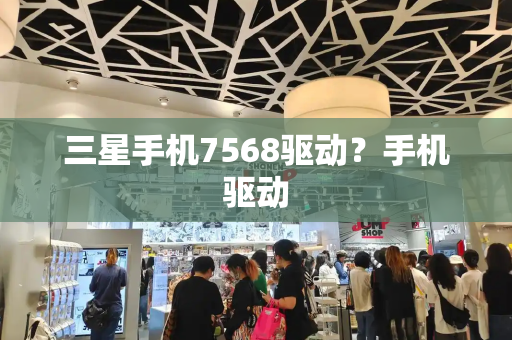 三星手机7568驱动？手机驱动-第1张图片-星选测评