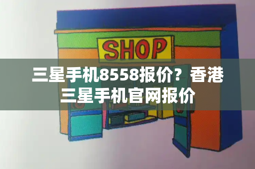 三星手机8558报价？香港三星手机官网报价