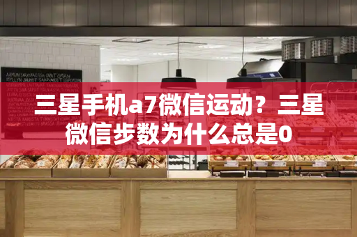 三星手机a7微信运动？三星微信步数为什么总是0