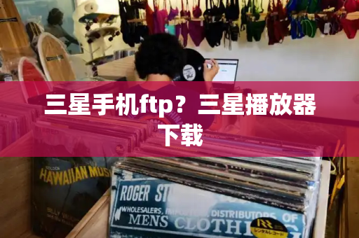三星手机ftp？三星播放器下载-第1张图片-星选测评
