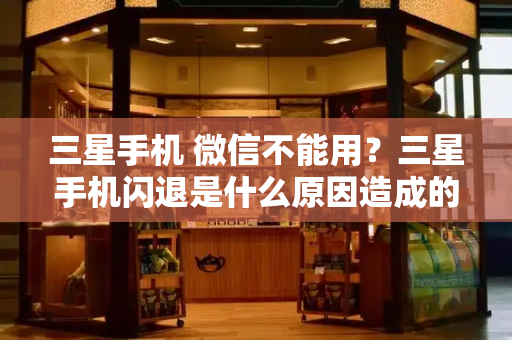 三星手机 微信不能用？三星手机闪退是什么原因造成的-第1张图片-星选测评