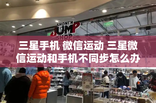 三星手机 微信运动 三星微信运动和手机不同步怎么办-第1张图片-星选测评