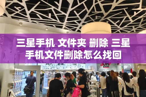 三星手机 文件夹 删除 三星手机文件删除怎么找回