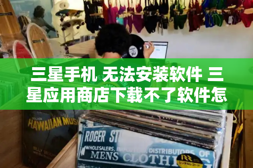 三星手机 无法安装软件 三星应用商店下载不了软件怎么办