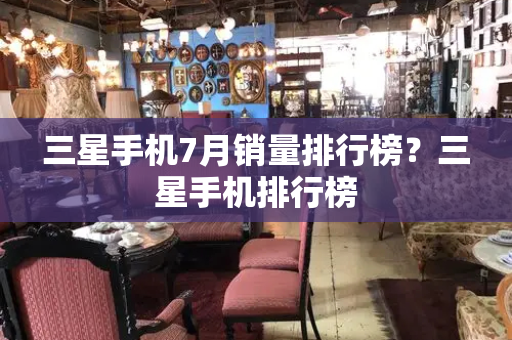三星手机7月销量排行榜？三星手机排行榜