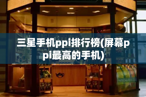 三星手机ppi排行榜(屏幕ppi最高的手机)