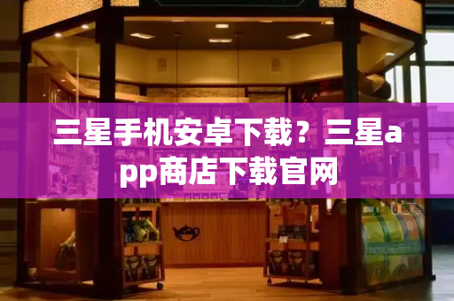 三星手机安卓下载？三星app商店下载官网-第1张图片-星选测评