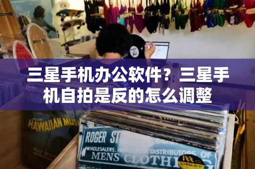三星手机办公软件？三星手机自拍是反的怎么调整-第1张图片-星选测评