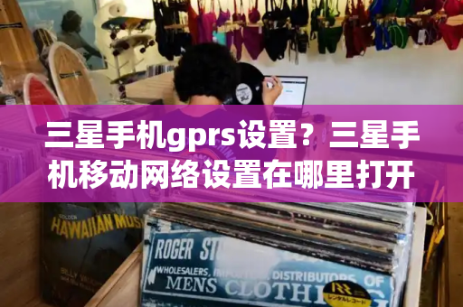 三星手机gprs设置？三星手机移动网络设置在哪里打开-第1张图片-星选测评