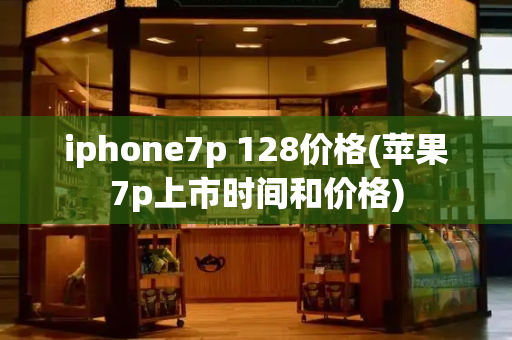 iphone7p 128价格(苹果7p上市时间和价格)-第1张图片-星选测评