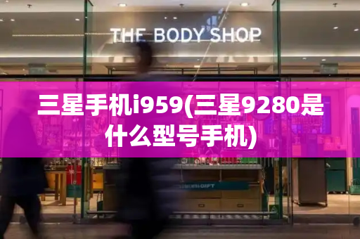三星手机i959(三星9280是什么型号手机)-第1张图片-星选测评