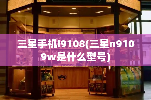 三星手机I9108(三星n9109w是什么型号)-第1张图片-星选测评