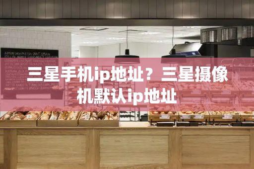三星手机ip地址？三星摄像机默认ip地址-第1张图片-星选测评