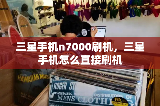 三星手机n7000刷机，三星手机怎么直接刷机