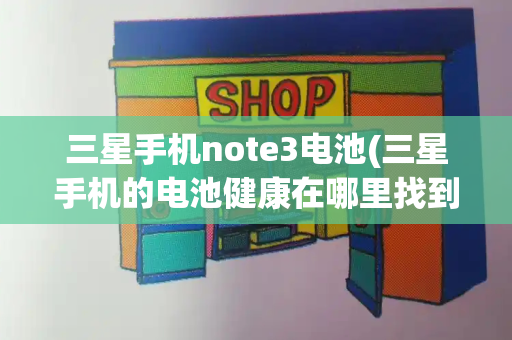 三星手机note3电池(三星手机的电池健康在哪里找到)