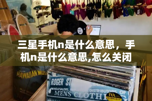 三星手机n是什么意思，手机n是什么意思,怎么关闭