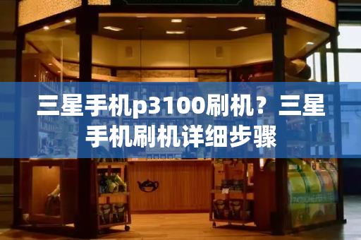 三星手机p3100刷机？三星手机刷机详细步骤-第1张图片-星选测评