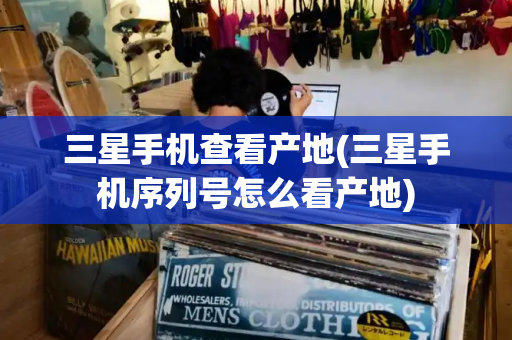 三星手机查看产地(三星手机序列号怎么看产地)