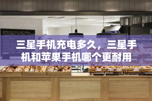 三星手机充电多久，三星手机和苹果手机哪个更耐用