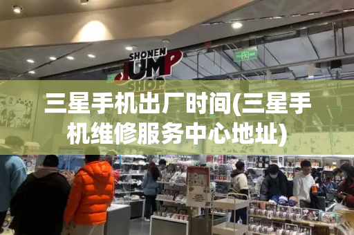 三星手机出厂时间(三星手机维修服务中心地址)