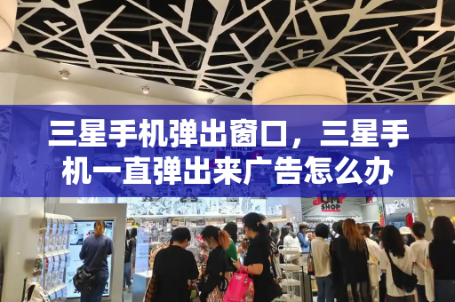 三星手机弹出窗口，三星手机一直弹出来广告怎么办