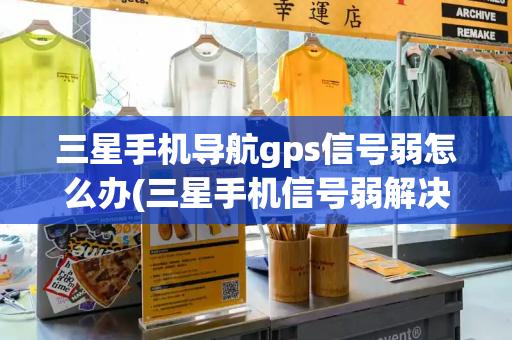 三星手机导航gps信号弱怎么办(三星手机信号弱解决小妙招)