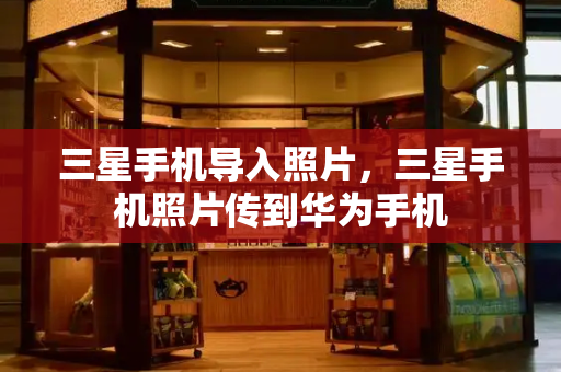 三星手机导入照片，三星手机照片传到华为手机