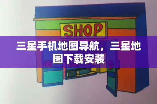 三星手机地图导航，三星地图下载安装