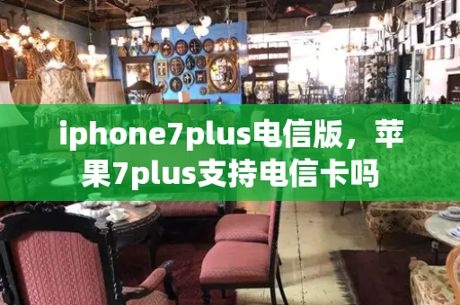 iphone7plus电信版，苹果7plus支持电信卡吗