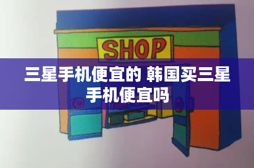 三星手机便宜的 韩国买三星手机便宜吗-第1张图片-星选测评