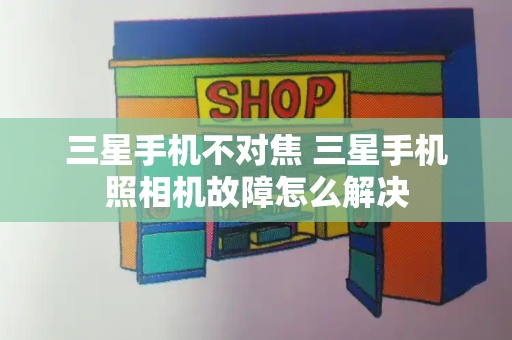 三星手机不对焦 三星手机照相机故障怎么解决