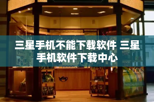 三星手机不能下载软件 三星手机软件下载中心