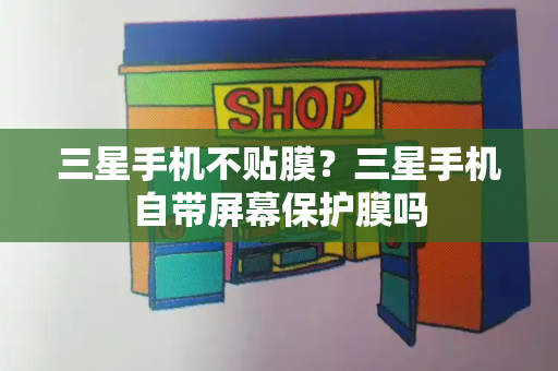 三星手机不贴膜？三星手机自带屏幕保护膜吗-第1张图片-星选测评
