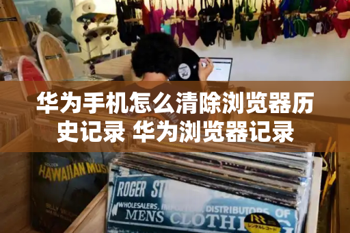 华为手机怎么清除浏览器历史记录 华为浏览器记录