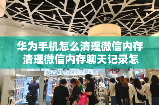 华为手机怎么清理微信内存 清理微信内存聊天记录怎么恢复-第1张图片-星选测评