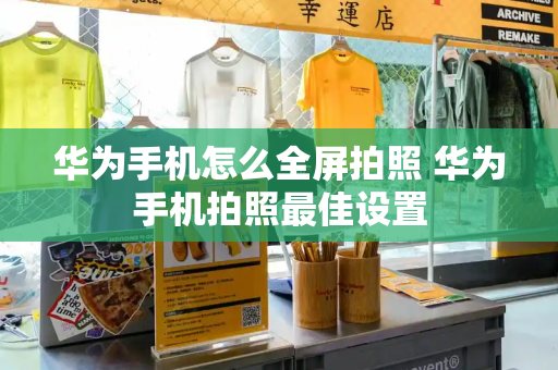 华为手机怎么全屏拍照 华为手机拍照最佳设置