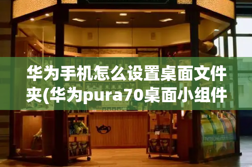 华为手机怎么设置桌面文件夹(华为pura70桌面小组件)