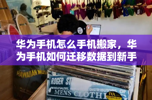 华为手机怎么手机搬家，华为手机如何迁移数据到新手机