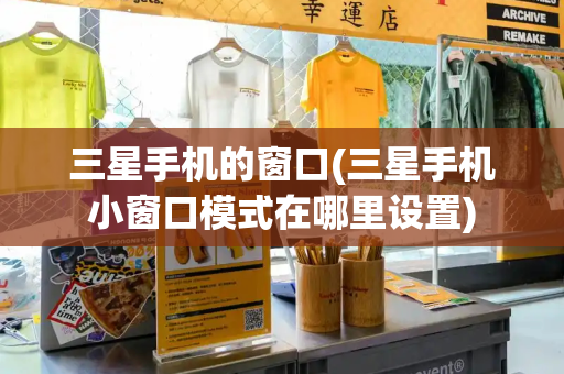 三星手机的窗口(三星手机小窗口模式在哪里设置)