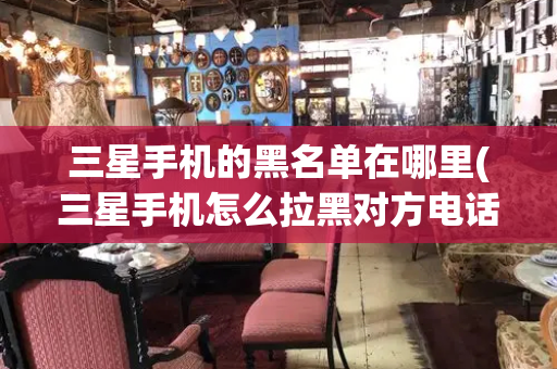 三星手机的黑名单在哪里(三星手机怎么拉黑对方电话号码)-第1张图片-星选测评