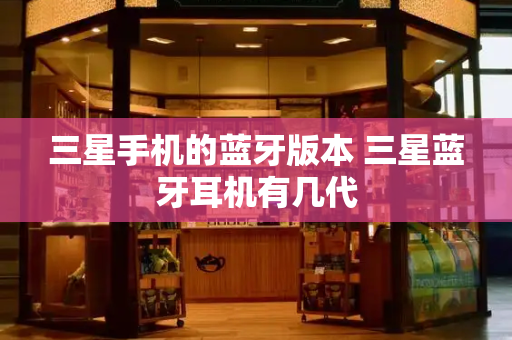 三星手机的蓝牙版本 三星蓝牙耳机有几代