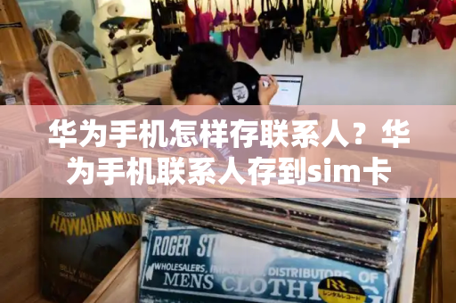 华为手机怎样存联系人？华为手机联系人存到sim卡-第1张图片-星选测评