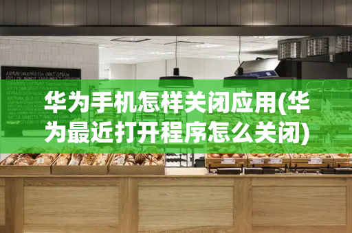 华为手机怎样关闭应用(华为最近打开程序怎么关闭)-第1张图片-星选测评