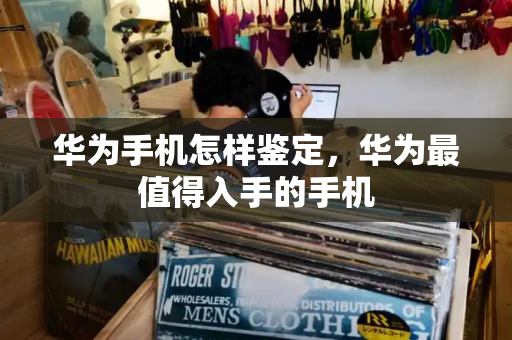 华为手机怎样鉴定，华为最值得入手的手机
